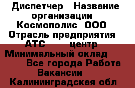 Диспетчер › Название организации ­ Космополис, ООО › Отрасль предприятия ­ АТС, call-центр › Минимальный оклад ­ 11 000 - Все города Работа » Вакансии   . Калининградская обл.,Советск г.